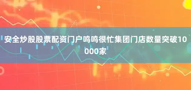 安全炒股股票配资门户鸣鸣很忙集团门店数量突破10000家