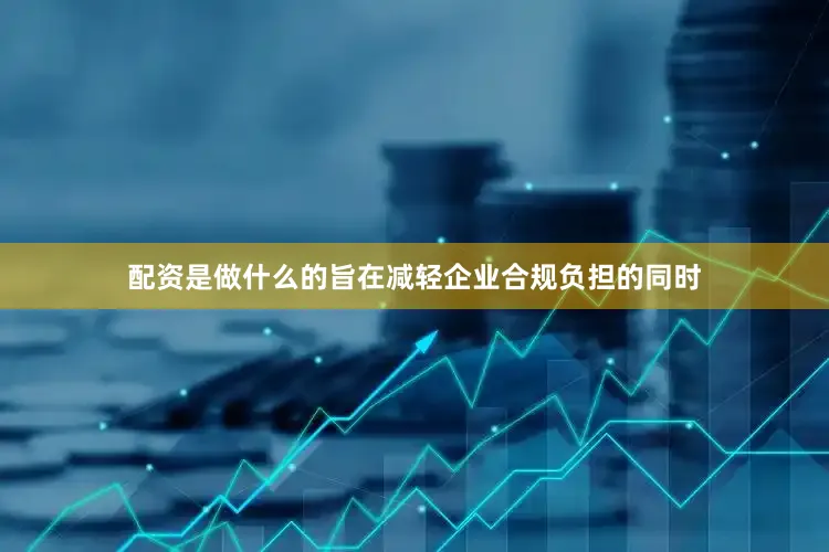 配资是做什么的旨在减轻企业合规负担的同时